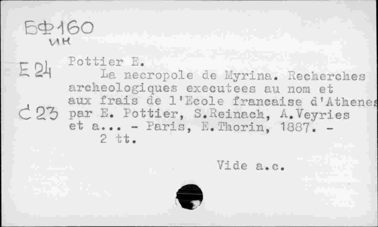 ﻿БФ46О VAK
P Qi Pottier E.
C. і'Ч La necropole de Myrina. Recherches archéologiques executees au nom et aux frais de l'Ecole française d'Athen С2Ъ par E. Pottier, S.Reinach, A.Veyries et a... - Paris, E.Thorin, 1887. -2 tt.
Vide a.c.